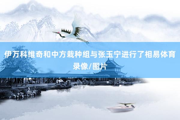 伊万科维奇和中方栽种组与张玉宁进行了相易体育录像/图片