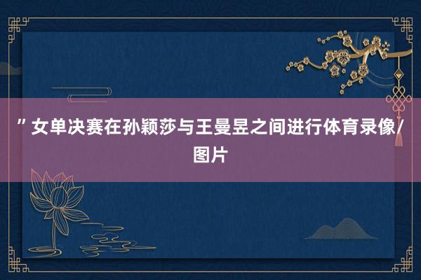 ”女单决赛在孙颖莎与王曼昱之间进行体育录像/图片