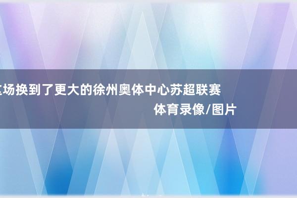 这场换到了更大的徐州奥体中心苏超联赛                                                    体育录像/图片