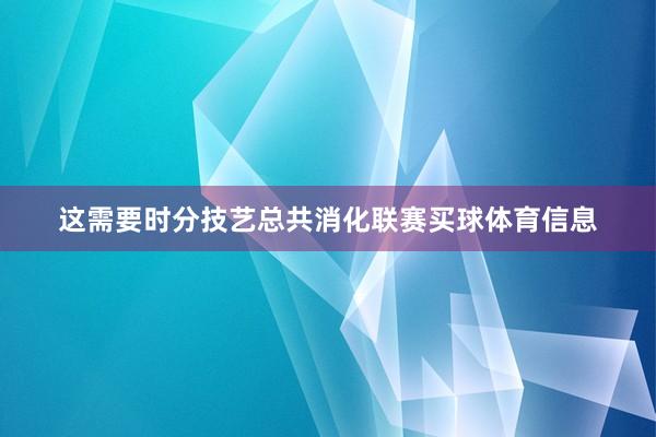 这需要时分技艺总共消化联赛买球体育信息