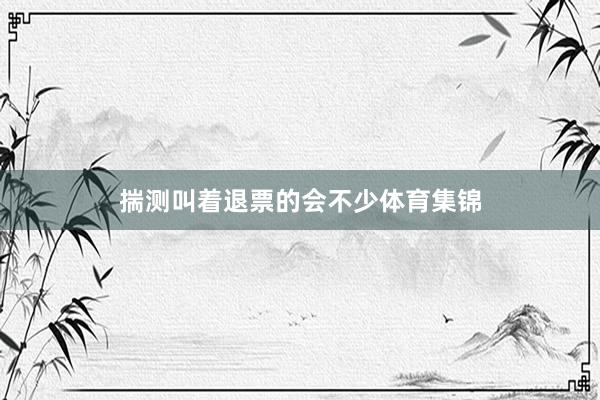 揣测叫着退票的会不少体育集锦