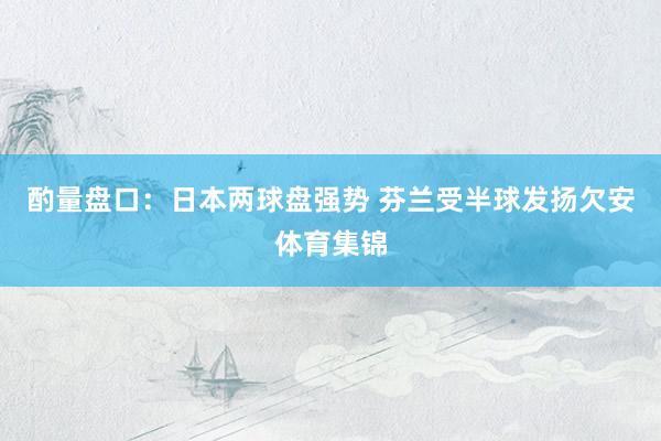 酌量盘口：日本两球盘强势 芬兰受半球发扬欠安体育集锦