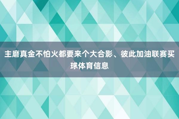 主磨真金不怕火都要来个大合影、彼此加油联赛买球体育信息