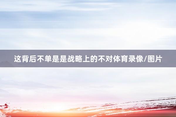 这背后不单是是战略上的不对体育录像/图片