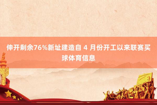 伸开剩余76%新址建造自 4 月份开工以来联赛买球体育信息