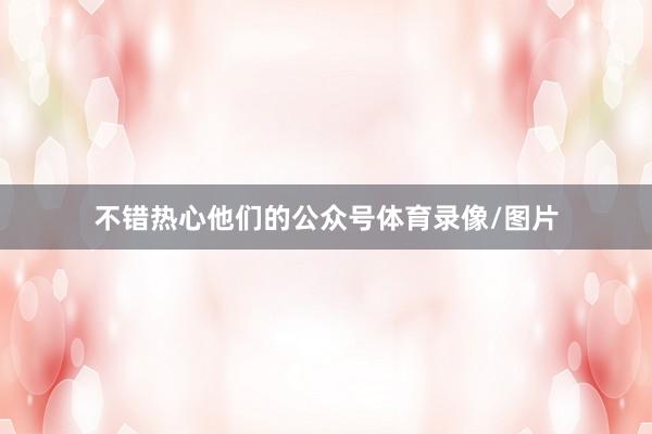 不错热心他们的公众号体育录像/图片