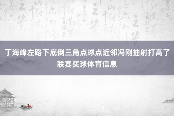 丁海峰左路下底倒三角点球点近邻冯刚抽射打高了联赛买球体育信息