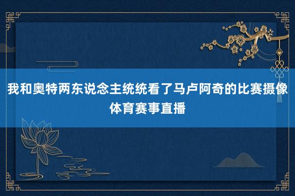我和奥特两东说念主统统看了马卢阿奇的比赛摄像体育赛事直播