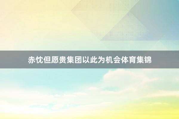 赤忱但愿贵集团以此为机会体育集锦