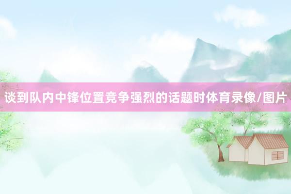 谈到队内中锋位置竞争强烈的话题时体育录像/图片