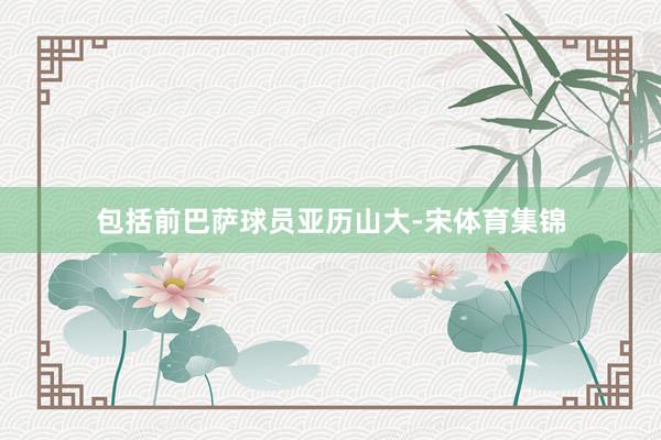 包括前巴萨球员亚历山大-宋体育集锦