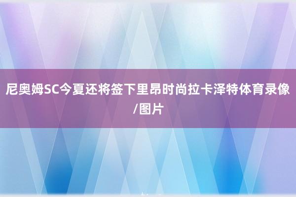 尼奥姆SC今夏还将签下里昂时尚拉卡泽特体育录像/图片
