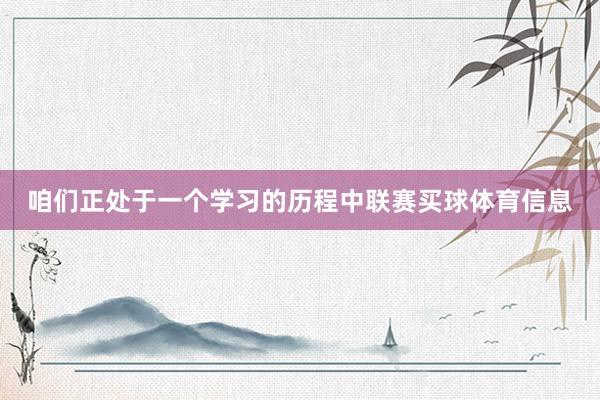 咱们正处于一个学习的历程中联赛买球体育信息