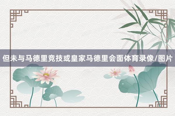但未与马德里竞技或皇家马德里会面体育录像/图片