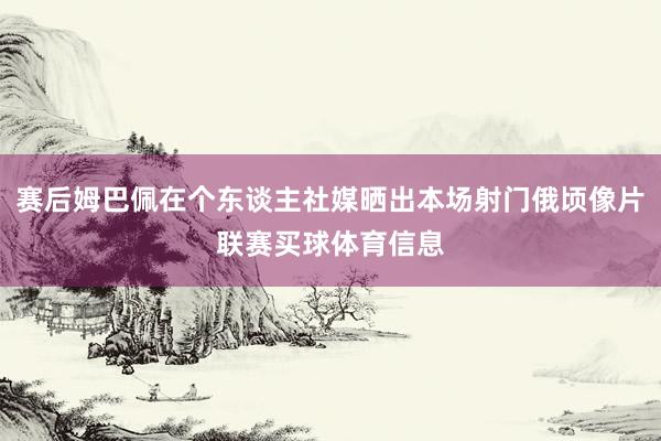 赛后姆巴佩在个东谈主社媒晒出本场射门俄顷像片联赛买球体育信息