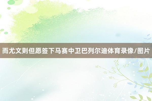 而尤文则但愿签下马赛中卫巴列尔迪体育录像/图片