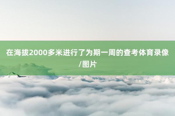 在海拔2000多米进行了为期一周的查考体育录像/图片