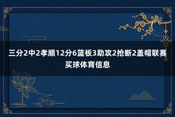 三分2中2孝顺12分6篮板3助攻2抢断2盖帽联赛买球体育信息