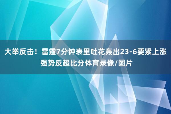 大举反击！雷霆7分钟表里吐花轰出23-6要紧上涨 强势反超比分体育录像/图片