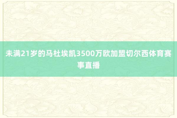未满21岁的马杜埃凯3500万欧加盟切尔西体育赛事直播
