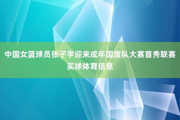 中国女篮球员张子宇迎来成年国度队大赛首秀联赛买球体育信息