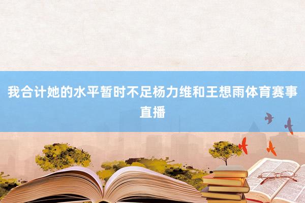 我合计她的水平暂时不足杨力维和王想雨体育赛事直播