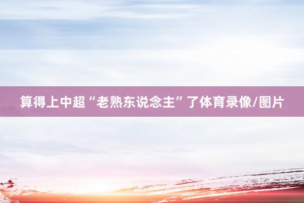 算得上中超“老熟东说念主”了体育录像/图片