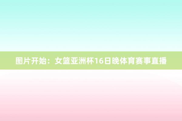 图片开始：女篮亚洲杯16日晚体育赛事直播