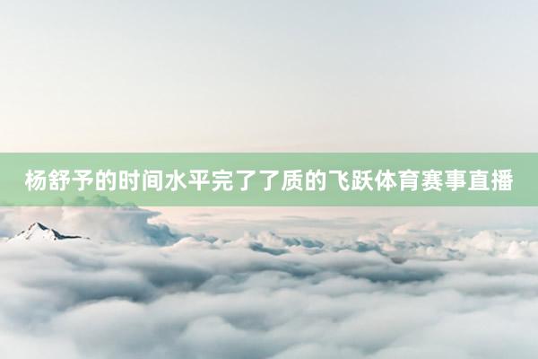 杨舒予的时间水平完了了质的飞跃体育赛事直播