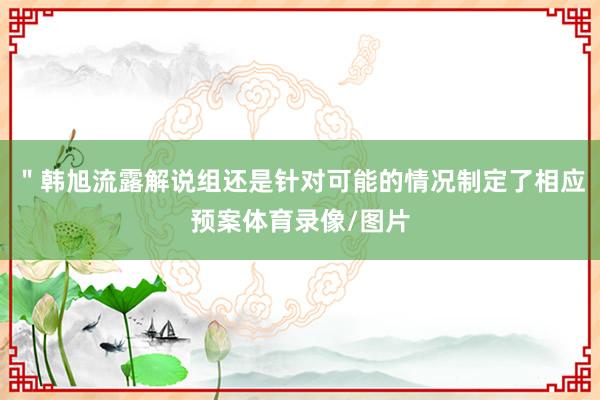 ＂韩旭流露解说组还是针对可能的情况制定了相应预案体育录像/图片