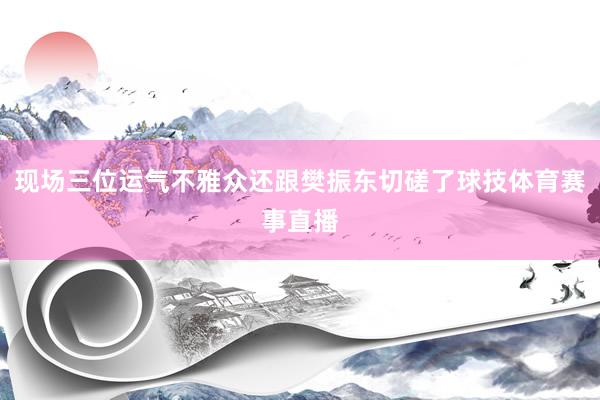 现场三位运气不雅众还跟樊振东切磋了球技体育赛事直播