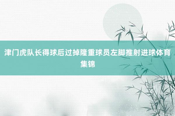 津门虎队长得球后过掉隆重球员左脚推射进球体育集锦