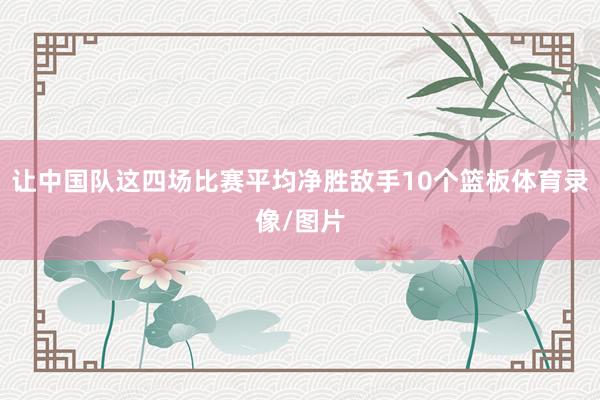 让中国队这四场比赛平均净胜敌手10个篮板体育录像/图片