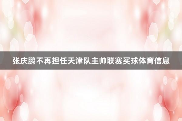 张庆鹏不再担任天津队主帅联赛买球体育信息