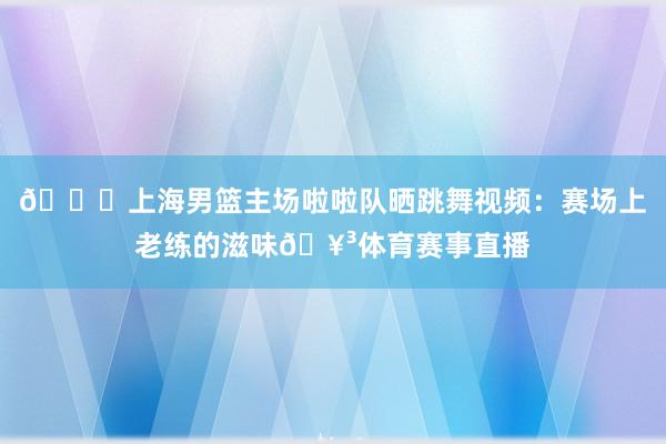 😍上海男篮主场啦啦队晒跳舞视频：赛场上老练的滋味🥳体育赛事直播