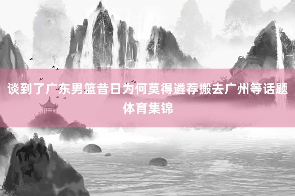 谈到了广东男篮昔日为何莫得遴荐搬去广州等话题体育集锦
