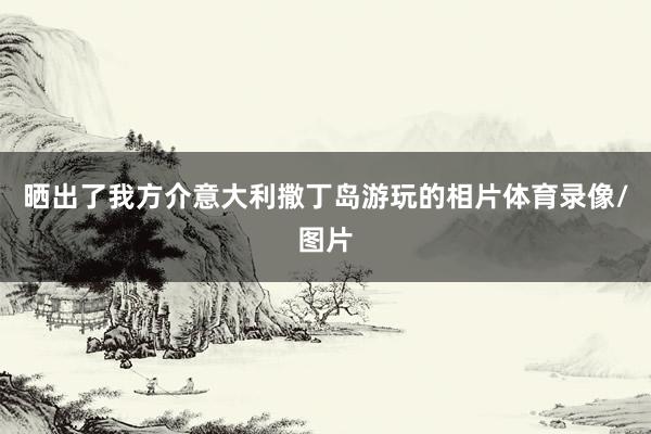 晒出了我方介意大利撒丁岛游玩的相片体育录像/图片
