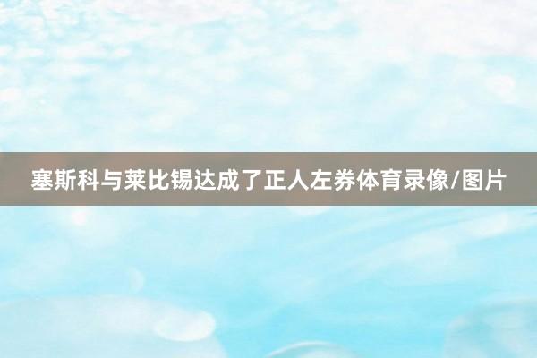 塞斯科与莱比锡达成了正人左券体育录像/图片