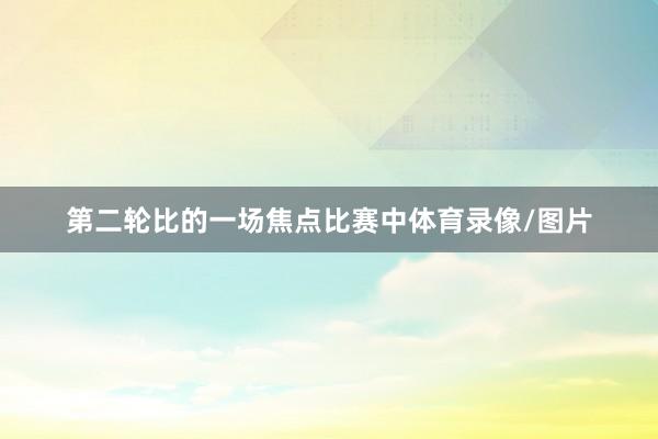 第二轮比的一场焦点比赛中体育录像/图片