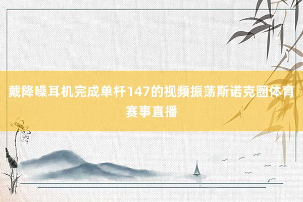 戴降噪耳机完成单杆147的视频振荡斯诺克圈体育赛事直播